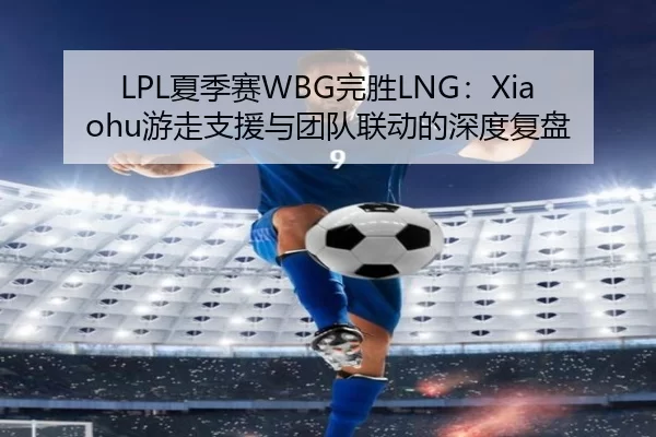 LPL夏季赛WBG完胜LNG：Xiaohu游走支援与团队联动的深度复盘