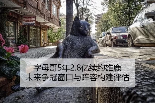 字母哥5年2.8亿续约雄鹿 未来争冠窗口与阵容构建评估